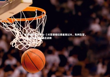 九游娱乐官方平台-門兴蒙德格拉德差距过大，失利在望，门兴格拉德巴赫最近战绩