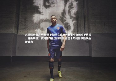 九游娱乐官方平台-俄罗斯队在欧洲杯赛事中突破对手防线，晋级四强，欧洲杯四强恍如隔世 虚度十年的俄罗斯队亟待重启