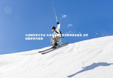 九游娱乐官方平台-大洋洲足球巨星空降球迷见面会 点燃绿茵梦想与激情