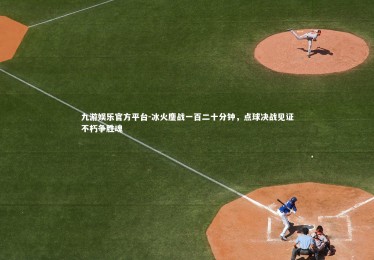 九游娱乐官方平台-冰火鏖战一百二十分钟，点球决战见证不朽争胜魂