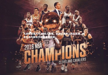 九游娱乐官方平台-惊人发现，欧洲比赛场上掀起高潮，战术革命与新生代崛起重塑格局