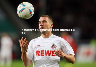 九游娱乐官方平台-利兹联主场顽强阻击 阿森纳客场平局失分