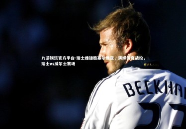 九游娱乐官方平台-瑞士雌雄胜塞尔维亚，演绎传奇战役，瑞士vs威尔士赛场